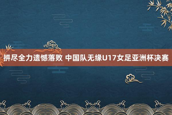 拼尽全力遗憾落败 中国队无缘U17女足亚洲杯决赛