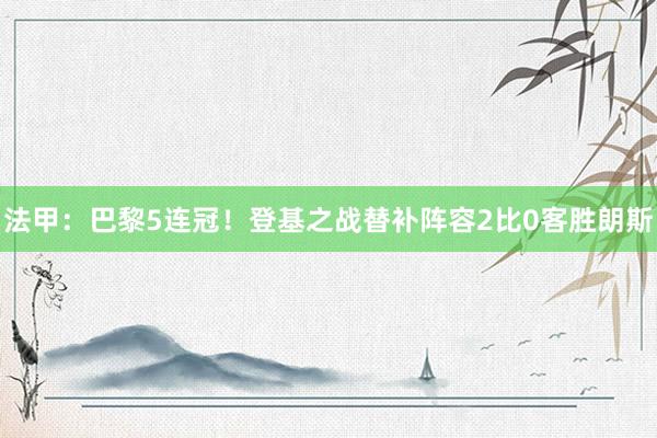 法甲：巴黎5连冠！登基之战替补阵容2比0客胜朗斯