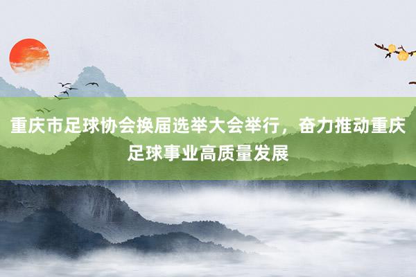 重庆市足球协会换届选举大会举行，奋力推动重庆足球事业高质量发展