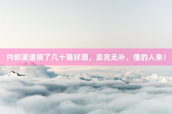 内部渠道搞了几十箱好酒，卖完无补，懂的人来！