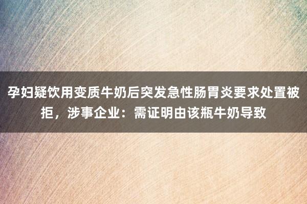 孕妇疑饮用变质牛奶后突发急性肠胃炎要求处置被拒，涉事企业：需证明由该瓶牛奶导致