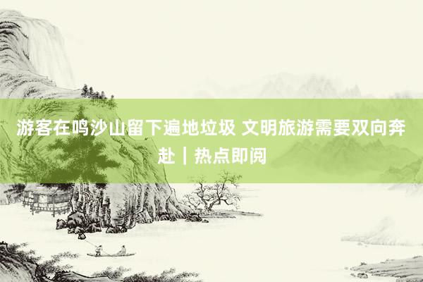游客在鸣沙山留下遍地垃圾 文明旅游需要双向奔赴｜热点即阅