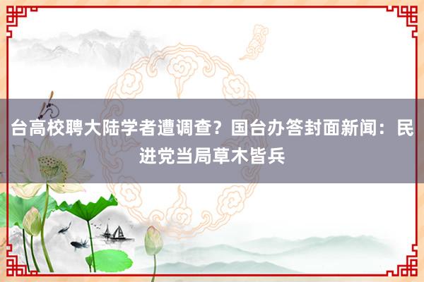 台高校聘大陆学者遭调查？国台办答封面新闻：民进党当局草木皆兵