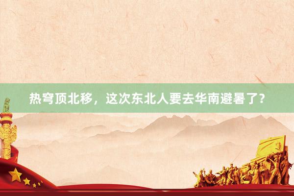 热穹顶北移，这次东北人要去华南避暑了？