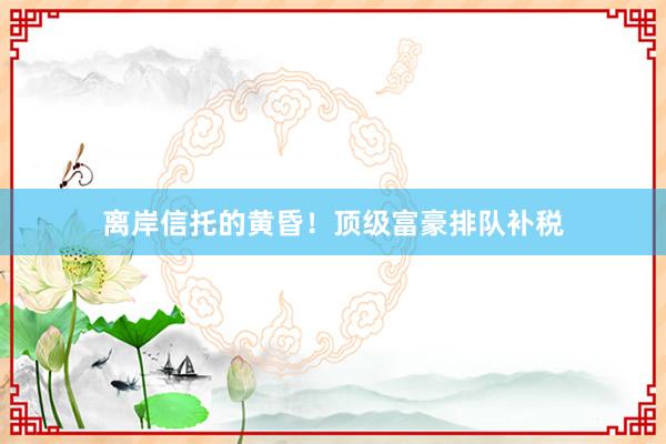离岸信托的黄昏!顶级富豪排队补税