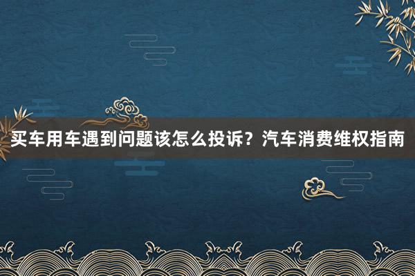 买车用车遇到问题该怎么投诉?汽车消费维权指南