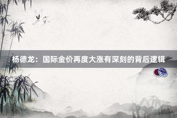 杨德龙：国际金价再度大涨有深刻的背后逻辑
