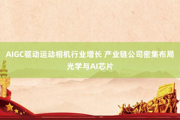 AIGC驱动运动相机行业增长 产业链公司密集布局光学与AI芯片