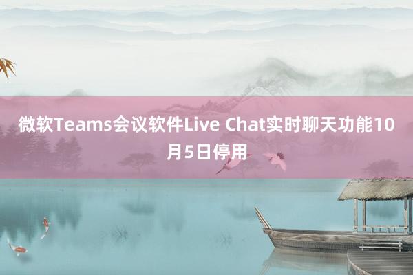微软Teams会议软件Live Chat实时聊天功能10月5日停用