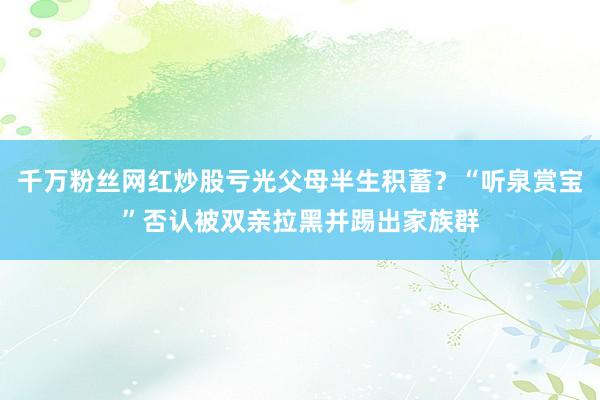 千万粉丝网红炒股亏光父母半生积蓄？“听泉赏宝”否认被双亲拉黑并踢出家族群