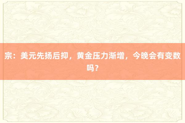 宗：美元先扬后抑，黄金压力渐增，今晚会有变数吗？
