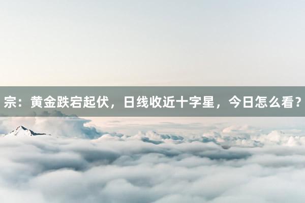 宗：黄金跌宕起伏，日线收近十字星，今日怎么看？