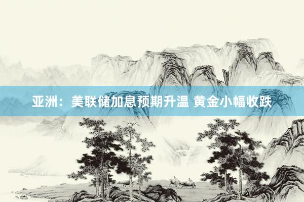 亚洲：美联储加息预期升温 黄金小幅收跌