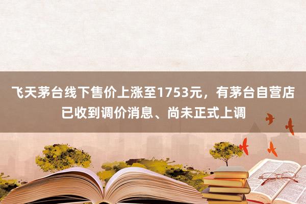 飞天茅台线下售价上涨至1753元，有茅台自营店已收到调价消息、尚未正式上调