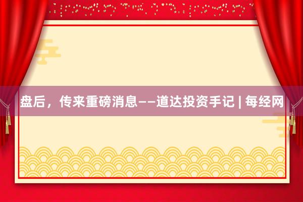 盘后，传来重磅消息——道达投资手记 | 每经网