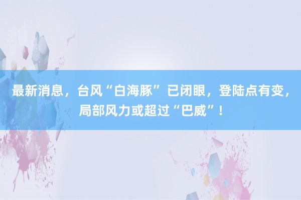 最新消息，台风“白海豚” 已闭眼，登陆点有变，局部风力或超过“巴威”！