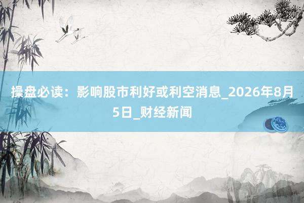 操盘必读：影响股市利好或利空消息_2026年8月5日_财经新闻