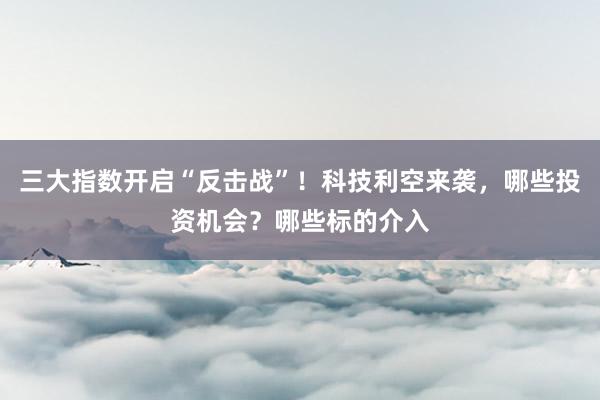 三大指数开启“反击战”！科技利空来袭，哪些投资机会？哪些标的介入