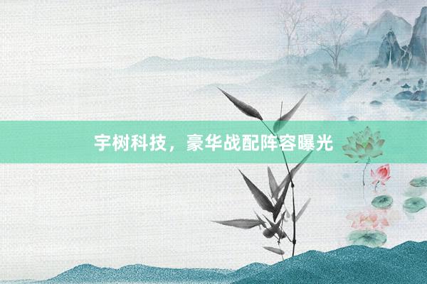 宇树科技,豪华战配阵容曝光