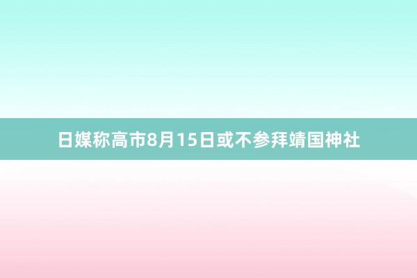 日媒称高市8月15日或不参拜靖国神社
