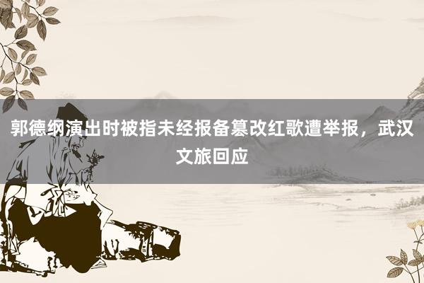 郭德纲演出时被指未经报备篡改红歌遭举报，武汉文旅回应