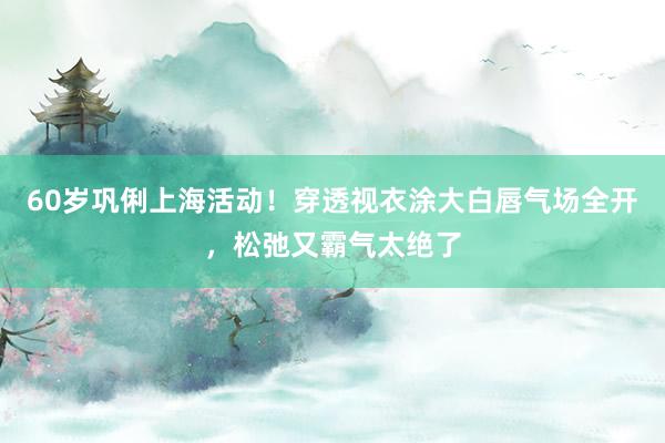 60岁巩俐上海活动!穿透视衣涂大白唇气场全开,松弛又霸气太绝了