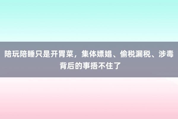 陪玩陪睡只是开胃菜，集体嫖娼、偷税漏税、涉毒 背后的事捂不住了