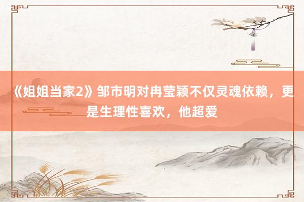 《姐姐当家2》邹市明对冉莹颖不仅灵魂依赖，更是生理性喜欢，他超爱
