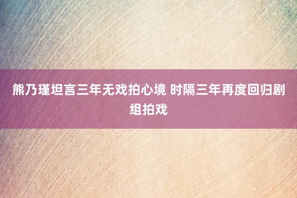熊乃瑾坦言三年无戏拍心境 时隔三年再度回归剧组拍戏