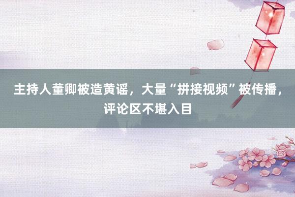 主持人董卿被造黄谣，大量“拼接视频”被传播，评论区不堪入目