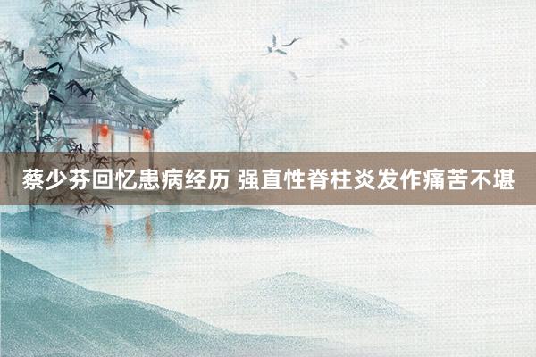 蔡少芬回忆患病经历 强直性脊柱炎发作痛苦不堪