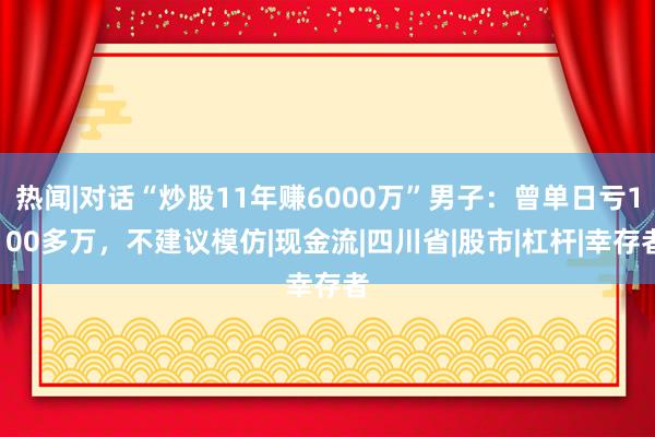 热闻|对话“炒股11年赚6000万”男子：曾单日亏1100多万，不建议模仿|现金流|四川省|股市|杠杆|幸存者