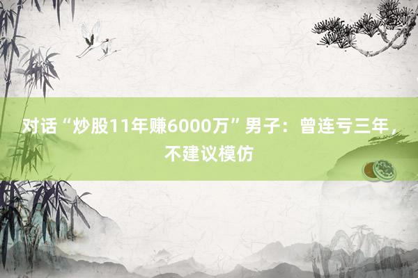 对话“炒股11年赚6000万”男子：曾连亏三年，不建议模仿
