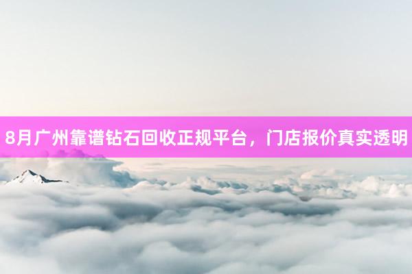 8月广州靠谱钻石回收正规平台，门店报价真实透明