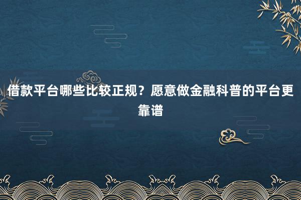 借款平台哪些比较正规？愿意做金融科普的平台更靠谱