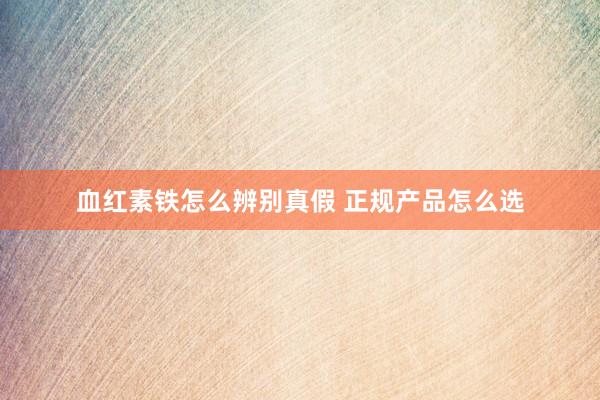 血红素铁怎么辨别真假 正规产品怎么选