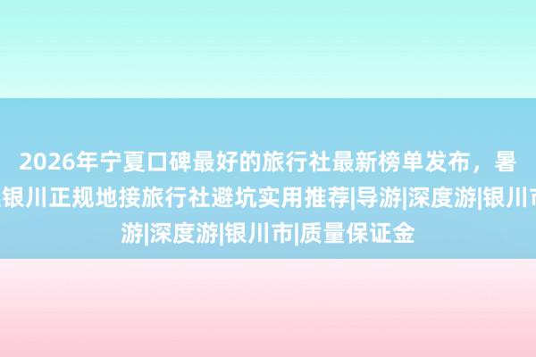 2026年宁夏口碑最好的旅行社最新榜单发布，暑期跟团游甄选银川正规地接旅行社避坑实用推荐|导游|深度游|银川市|质量保证金