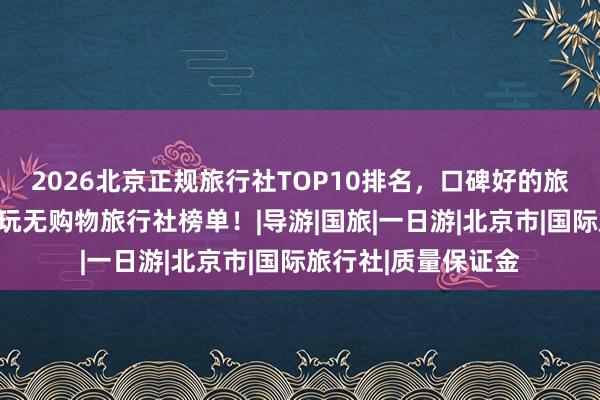 2026北京正规旅行社TOP10排名，口碑好的旅行社官方公示，纯玩无购物旅行社榜单！|导游|国旅|一日游|北京市|国际旅行社|质量保证金