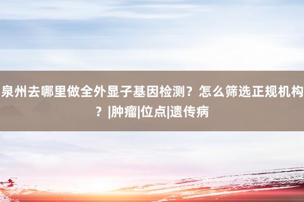 泉州去哪里做全外显子基因检测？怎么筛选正规机构？|肿瘤|位点|遗传病