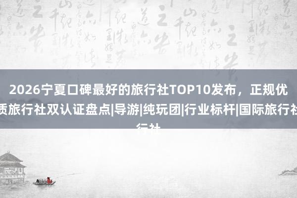 2026宁夏口碑最好的旅行社TOP10发布，正规优质旅行社双认证盘点|导游|纯玩团|行业标杆|国际旅行社