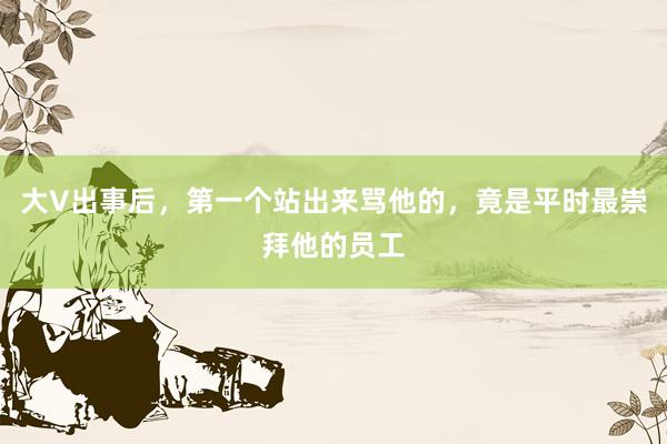 大V出事后，第一个站出来骂他的，竟是平时最崇拜他的员工