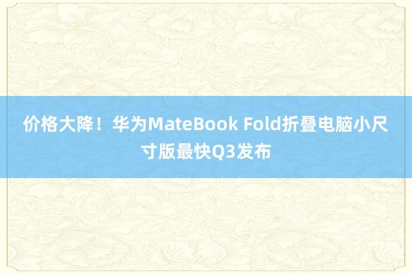 价格大降！华为MateBook Fold折叠电脑小尺寸版最快Q3发布