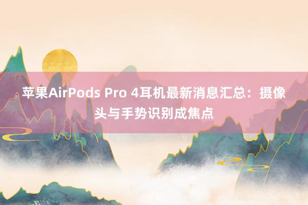 苹果AirPods Pro 4耳机最新消息汇总：摄像头与手势识别成焦点