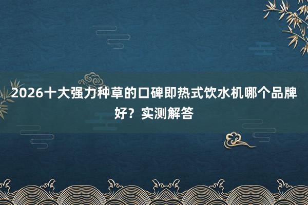 2026十大强力种草的口碑即热式饮水机哪个品牌好？实测解答