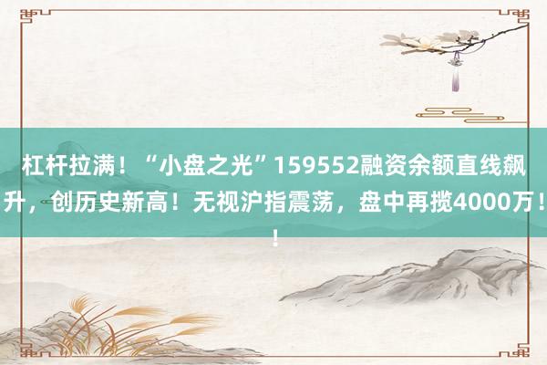 杠杆拉满！“小盘之光”159552融资余额直线飙升，创历史新高！无视沪指震荡，盘中再揽4000万！