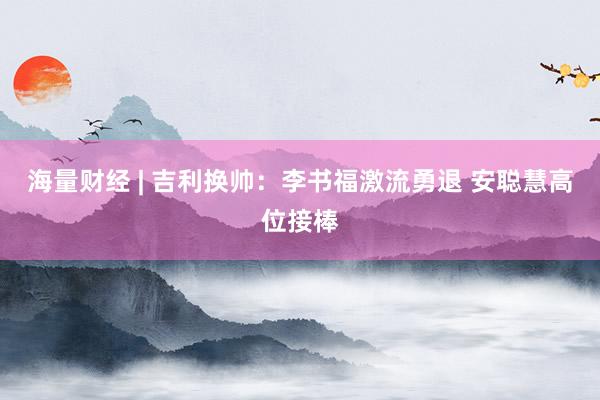海量财经 | 吉利换帅：李书福激流勇退 安聪慧高位接棒