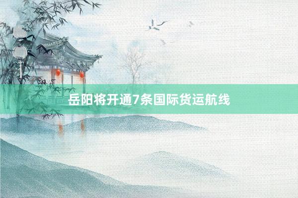 岳阳将开通7条国际货运航线