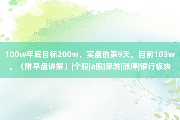 100w年底目标200w，实盘的第9天。目前103w。（附早盘讲解）|个股|a股|深跌|涨停|银行板块