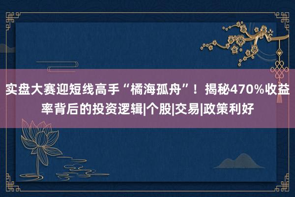 实盘大赛迎短线高手“橘海孤舟”！揭秘470%收益率背后的投资逻辑|个股|交易|政策利好