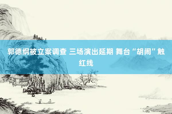 郭德纲被立案调查 三场演出延期 舞台“胡闹”触红线